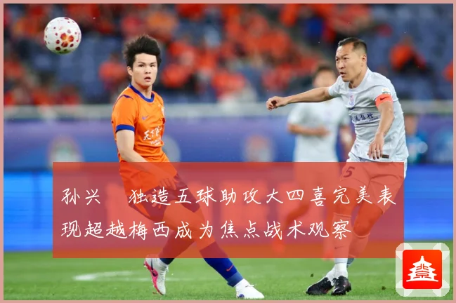 孙兴慜独造五球助攻大四喜完美表现超越梅西成为焦点战术观察